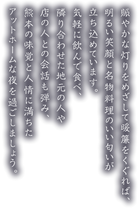 賑やかな灯りをめざして暖簾をくぐれば、明るい笑顔と名物料理のいい匂いが立ち込めています。気軽に飲んで食べ、隣り合わせた地元の人や店の人との会話も弾み、熊本の味覚と人情に満ちたアットホームな夜を過ごしましょう。