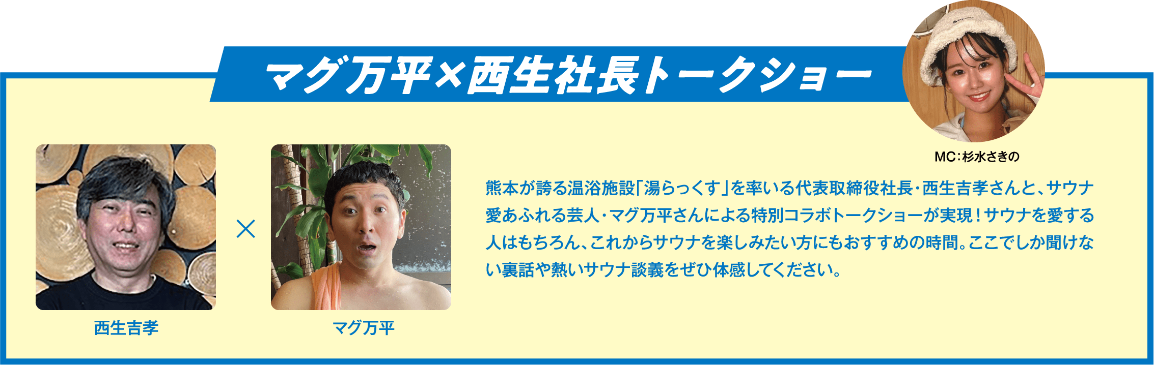 マグ万平×西生社長トークショー 熊本が誇る温浴施設「湯らっくす」を率いる代表取締役社長・西生吉孝さんと、サウナ愛あふれる芸人・マグ万平さんによる特別コラボトークショーが実現！サウナを愛する人はもちろん、これからサウナを楽しみたい方にもおすすめの時間。ここでしか聞けない裏話や熱いサウナ談義をぜひ体感してください。
