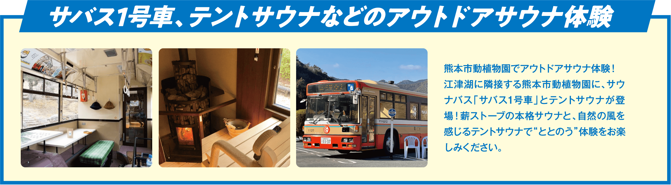 サバス1号車、テントサウナなどのアウトドアサウナ体験 熊本市動植物園でアウトドアサウナ体験！江津湖に隣接する熊本市動植物園に、サウナバス「サバス1号車」とテントサウナが登場！薪ストーブの本格サウナと、自然の風を感じるテントサウナで“ととのう”体験をお楽しみください。