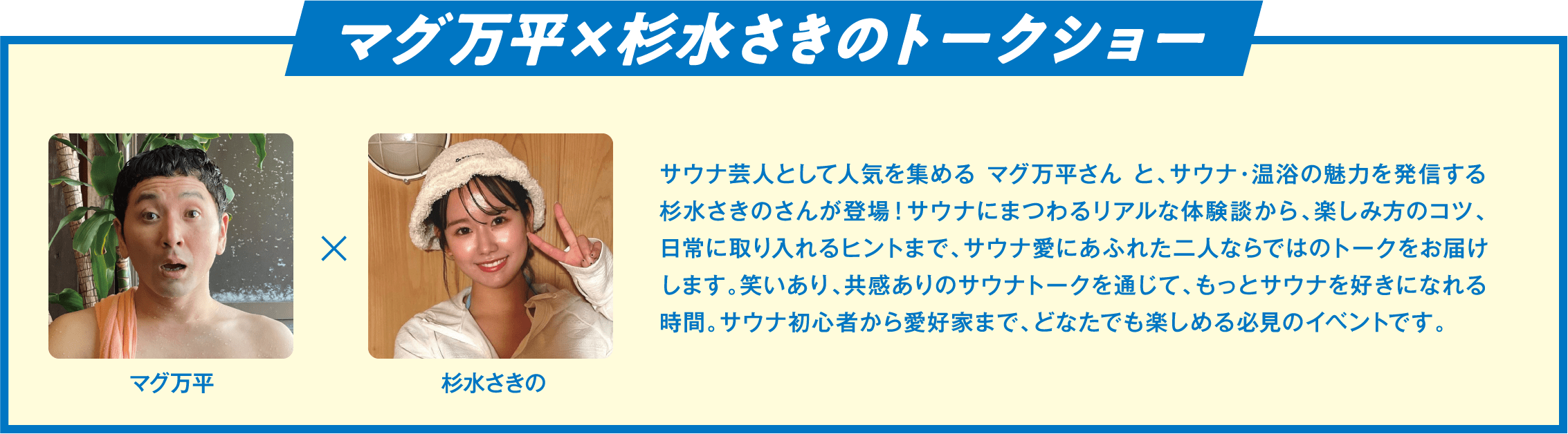 マグ万平×杉水さきのトークショー サウナ芸人として人気を集める マグ万平さん と、サウナ・温浴の魅力を発信する杉水さきのさんが登場！サウナにまつわるリアルな体験談から、楽しみ方のコツ、日常に取り入れるヒントまで、サウナ愛にあふれた二人ならではのトークをお届けします。笑いあり、共感ありのサウナトークを通じて、もっとサウナを好きになれる時間。サウナ初心者から愛好家まで、どなたでも楽しめる必見のイベントです。