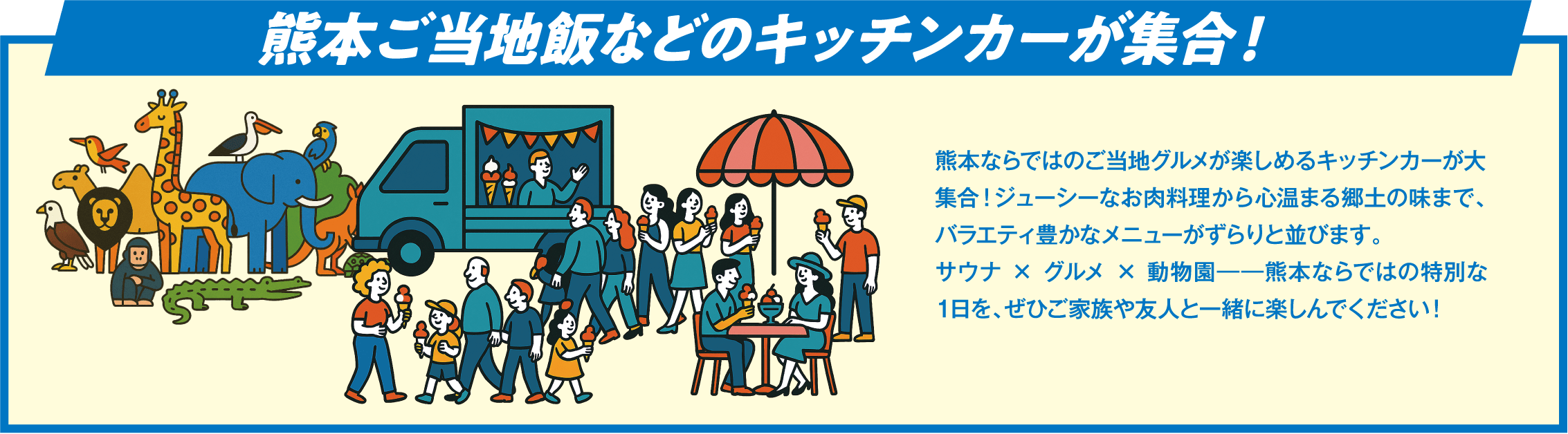 熊本ご当地飯などのキッチンカーが集合！ 熊本ならではのご当地グルメが楽しめるキッチンカーが大集合！ジューシーなお肉料理から心温まる郷土の味まで、バラエティ豊かなメニューがずらりと並びます。サウナ × グルメ × 動物園――熊本ならではの特別な1日を、ぜひご家族や友人と一緒に楽しんでください！